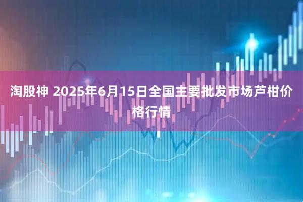 淘股神 2025年6月15日全国主要批发市场芦柑价格行情