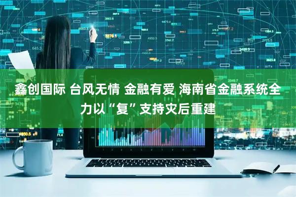 鑫创国际 台风无情 金融有爱 海南省金融系统全力以“复”支持灾后重建