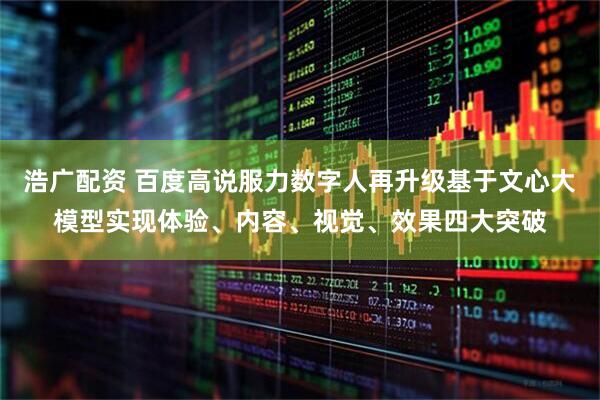浩广配资 百度高说服力数字人再升级基于文心大模型实现体验、内容、视觉、效果四大突破