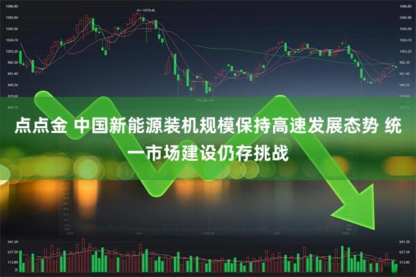 点点金 中国新能源装机规模保持高速发展态势 统一市场建设仍存挑战