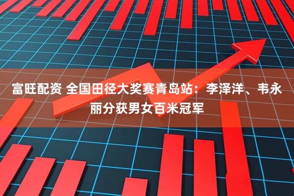 富旺配资 全国田径大奖赛青岛站：李泽洋、韦永丽分获男女百米冠军