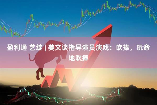盈利通 艺绽 | 姜文谈指导演员演戏：吹捧，玩命地吹捧