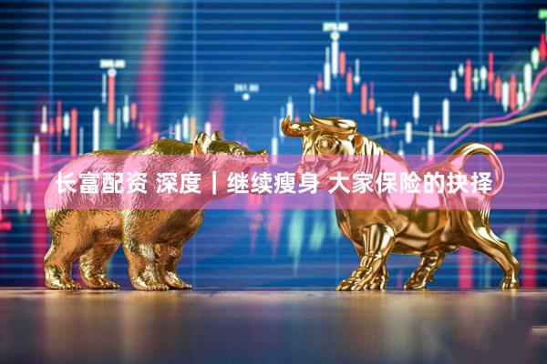 长富配资 深度｜继续瘦身 大家保险的抉择