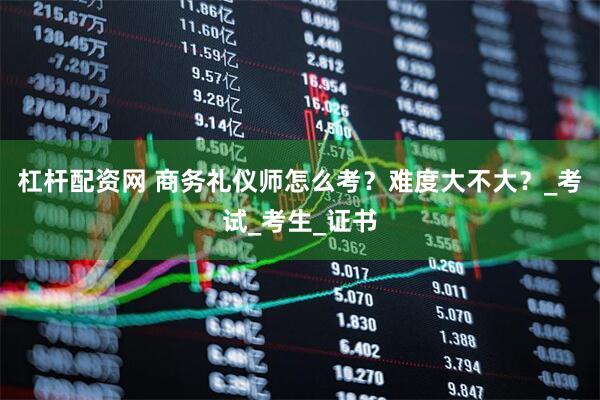 杠杆配资网 商务礼仪师怎么考？难度大不大？_考试_考生_证书
