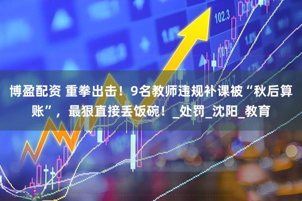 博盈配资 重拳出击！9名教师违规补课被“秋后算账”，最狠直接丢饭碗！_处罚_沈阳_教育