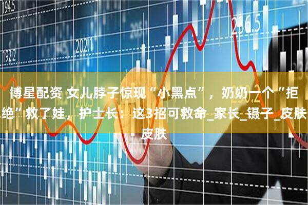 博星配资 女儿脖子惊现“小黑点”，奶奶一个“拒绝”救了娃，护士长：这3招可救命_家长_镊子_皮肤