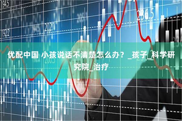 优配中国 小孩说话不清楚怎么办？_孩子_科学研究院_治疗