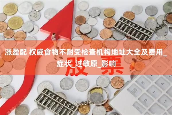 涨盈配 权威食物不耐受检查机构地址大全及费用_症状_过敏原_影响
