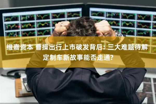 维嘉资本 曹操出行上市破发背后: 三大难题待解 定制车新故事能否走通?