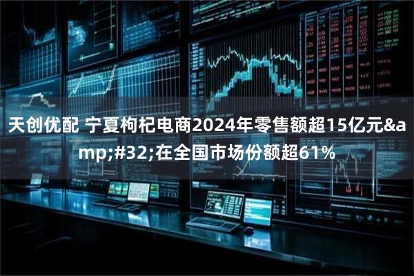 天创优配 宁夏枸杞电商2024年零售额超15亿元&#32;在全国市场份额超61%