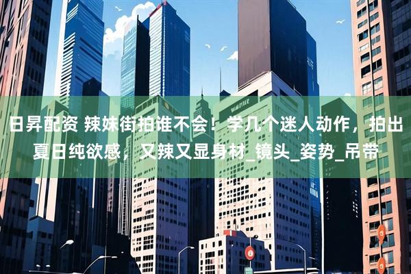 日昇配资 辣妹街拍谁不会！学几个迷人动作，拍出夏日纯欲感，又辣又显身材_镜头_姿势_吊带