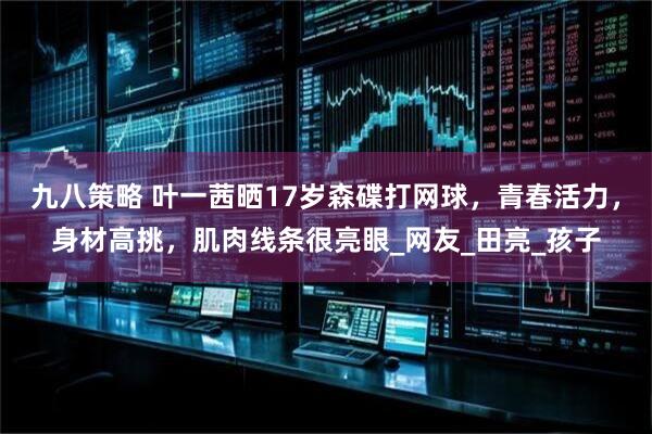 九八策略 叶一茜晒17岁森碟打网球，青春活力，身材高挑，肌肉线条很亮眼_网友_田亮_孩子