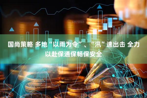 国尚策略 多地“以雨为令”、“汛”速出击 全力以赴保通保畅保安全