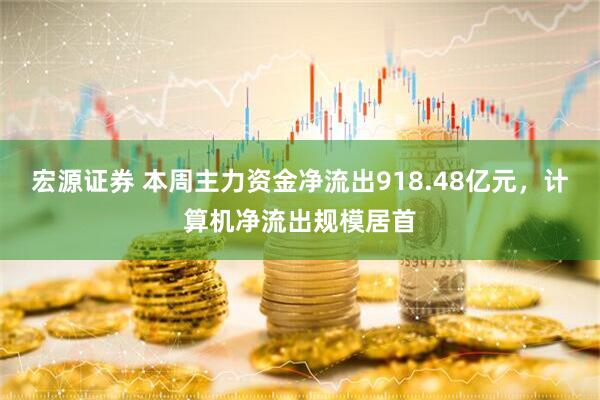 宏源证券 本周主力资金净流出918.48亿元，计算机净流出规模居首