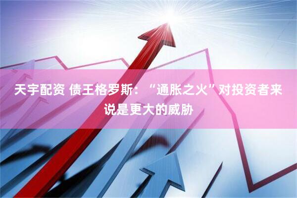 天宇配资 债王格罗斯：“通胀之火”对投资者来说是更大的威胁
