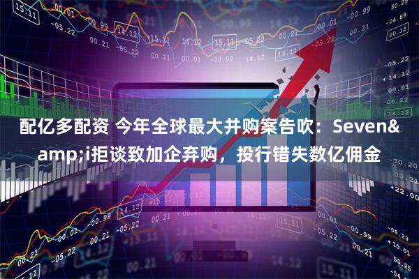 配亿多配资 今年全球最大并购案告吹：Seven&i拒谈致加企弃购，投行错失数亿佣金