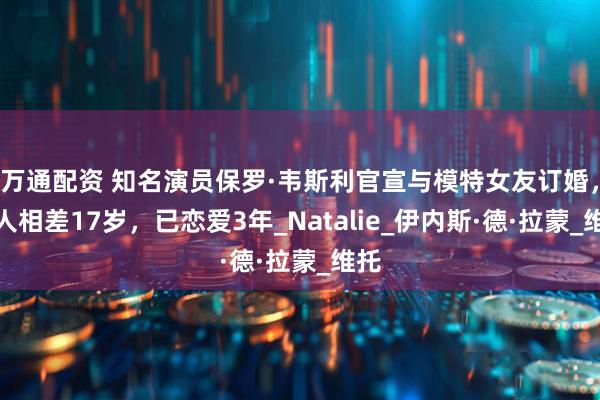 万通配资 知名演员保罗·韦斯利官宣与模特女友订婚，两人相差17岁，已恋爱3年_Natalie_伊内斯·德·拉蒙_维托