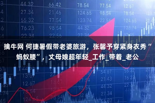 擒牛网 何捷暑假带老婆旅游，张馨予穿紧身衣秀“蚂蚁腰”，丈母娘超年轻_工作_带着_老公