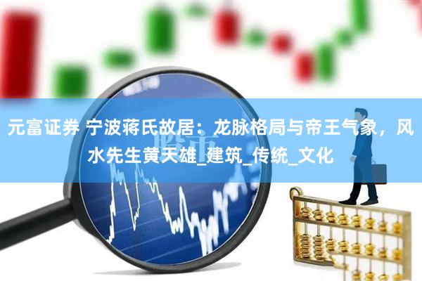 元富证券 宁波蒋氏故居：龙脉格局与帝王气象，风水先生黄天雄_建筑_传统_文化