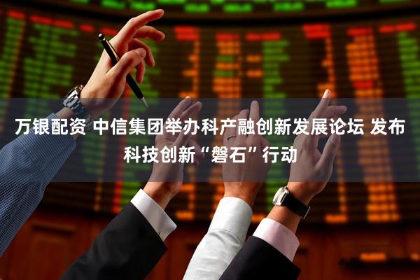 万银配资 中信集团举办科产融创新发展论坛 发布科技创新“磐石”行动