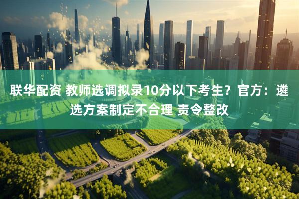 联华配资 教师选调拟录10分以下考生？官方：遴选方案制定不合理 责令整改