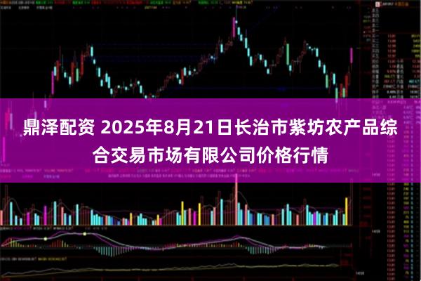鼎泽配资 2025年8月21日长治市紫坊农产品综合交易市场有限公司价格行情