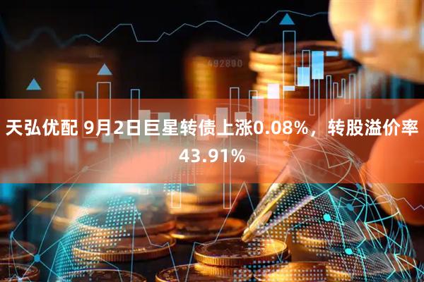 天弘优配 9月2日巨星转债上涨0.08%，转股溢价率43.91%