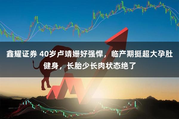鑫耀证券 40岁卢靖姗好强悍，临产期挺超大孕肚健身，长胎少长肉状态绝了