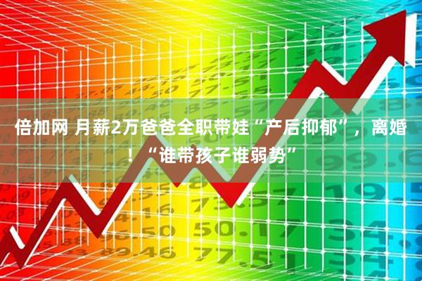 倍加网 月薪2万爸爸全职带娃“产后抑郁”，离婚！“谁带孩子谁弱势”