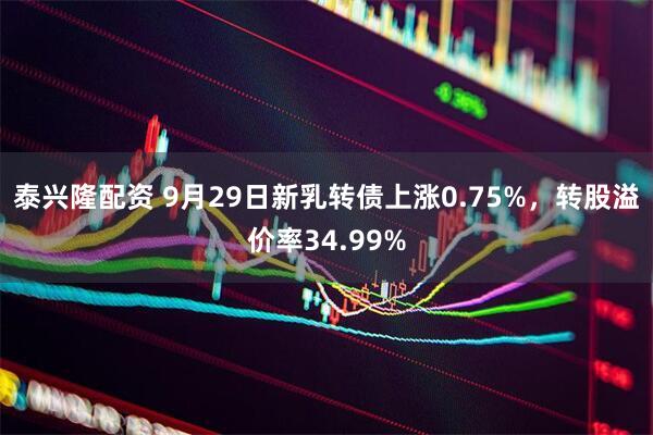 泰兴隆配资 9月29日新乳转债上涨0.75%，转股溢价率34.99%