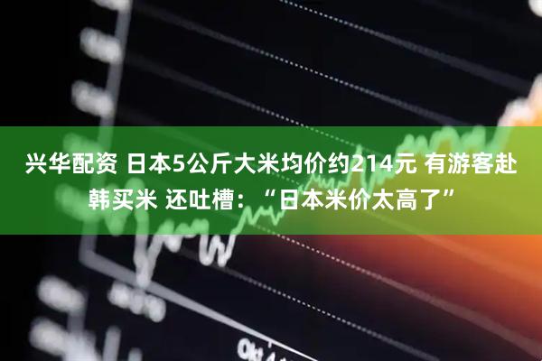 兴华配资 日本5公斤大米均价约214元 有游客赴韩买米 还吐槽：“日本米价太高了”