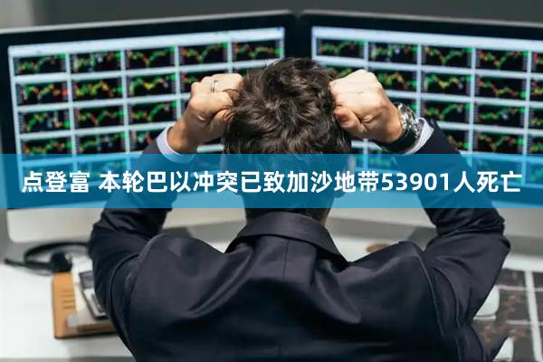 点登富 本轮巴以冲突已致加沙地带53901人死亡