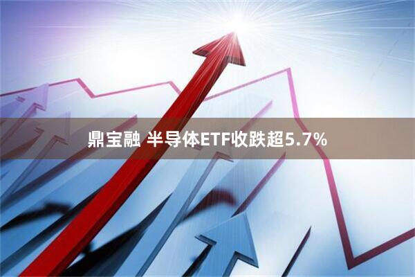 鼎宝融 半导体ETF收跌超5.7%