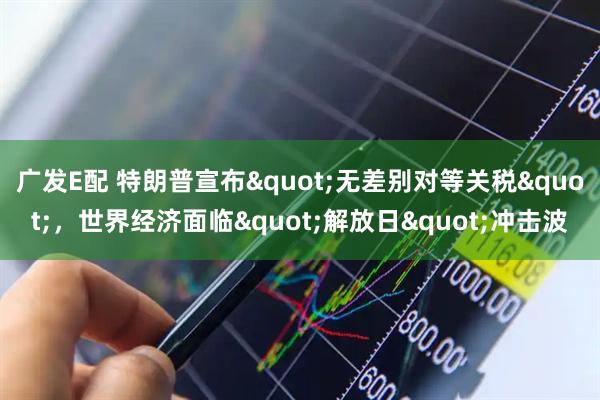 广发E配 特朗普宣布"无差别对等关税"，世界经济面临"解放日"冲击波