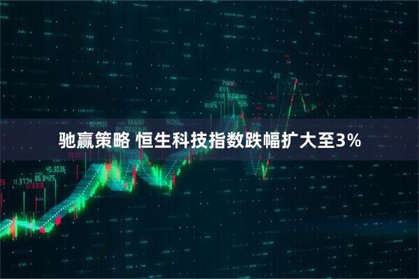 驰赢策略 恒生科技指数跌幅扩大至3%