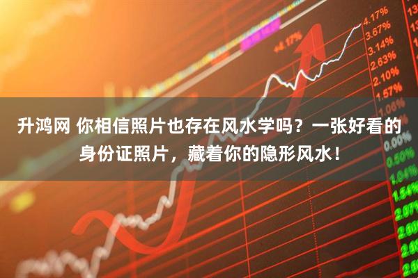 升鸿网 你相信照片也存在风水学吗？一张好看的身份证照片，藏着你的隐形风水！