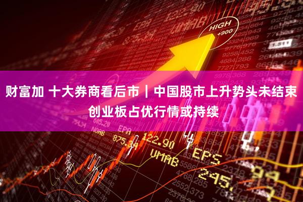 财富加 十大券商看后市｜中国股市上升势头未结束 创业板占优行情或持续