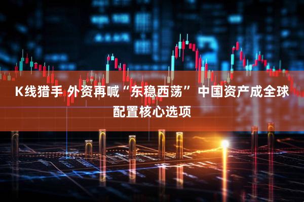 K线猎手 外资再喊“东稳西荡” 中国资产成全球配置核心选项